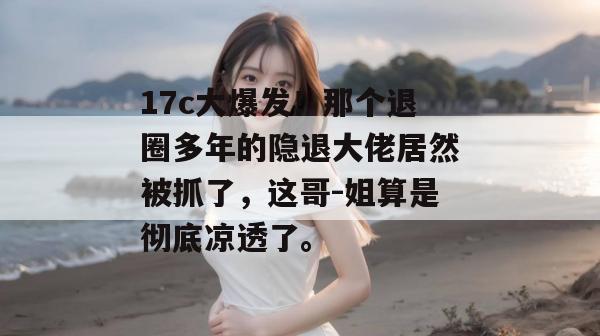 17c大爆发！那个退圈多年的隐退大佬居然被抓了，这哥-姐算是彻底凉透了。