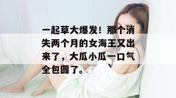 一起草大爆发！那个消失两个月的女海王又出来了，大瓜小瓜一口气全包圆了。