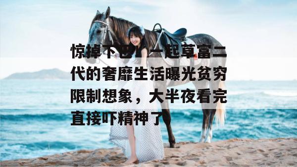 惊掉下巴！一起草富二代的奢靡生活曝光贫穷限制想象，大半夜看完直接吓精神了。