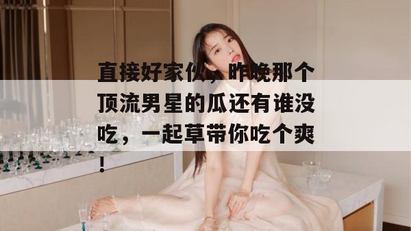 直接好家伙，昨晚那个顶流男星的瓜还有谁没吃，一起草带你吃个爽！