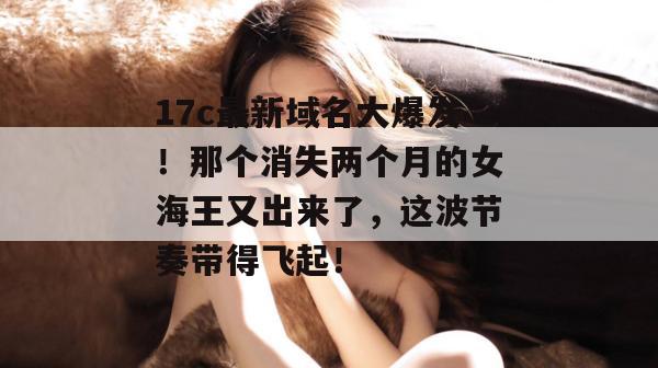 17c最新域名大爆发！那个消失两个月的女海王又出来了，这波节奏带得飞起！