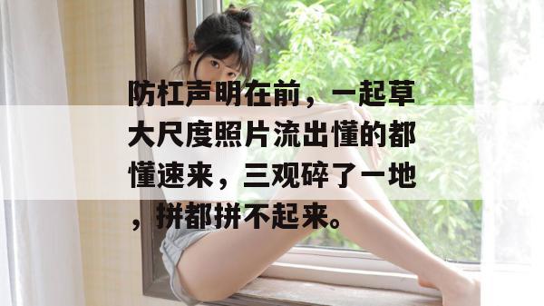防杠声明在前，一起草大尺度照片流出懂的都懂速来，三观碎了一地，拼都拼不起来。