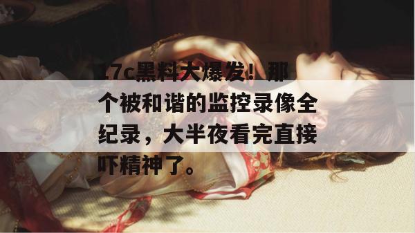 17c黑料大爆发！那个被和谐的监控录像全纪录，大半夜看完直接吓精神了。