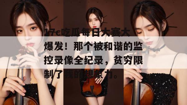 17c吃瓜每日大赛大爆发!那个被和谐的监控录像全纪录,贫穷限制了我的想象力。