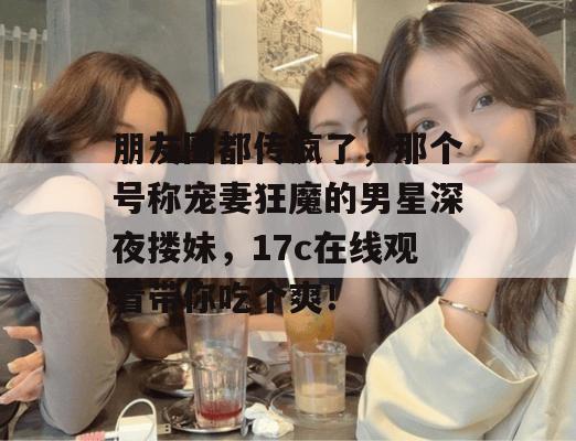 朋友圈都传疯了，那个号称宠妻狂魔的男星深夜搂妹，17c在线观看带你吃个爽！