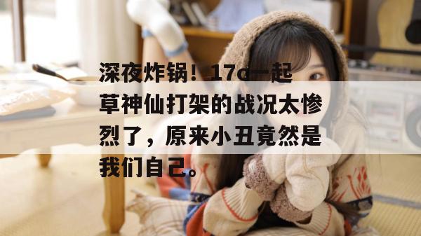 深夜炸锅！17c一起草神仙打架的战况太惨烈了，原来小丑竟然是我们自己。
