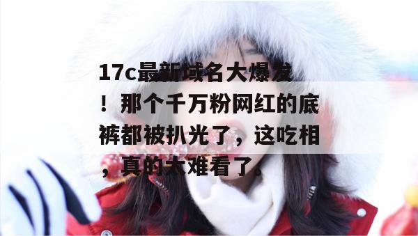 17c最新域名大爆发！那个千万粉网红的底裤都被扒光了，这吃相，真的太难看了。