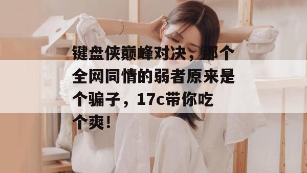 键盘侠巅峰对决，那个全网同情的弱者原来是个骗子，17c带你吃个爽！