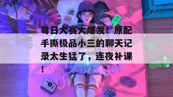 每日大赛大爆发！原配手撕极品小三的聊天记录太生猛了，连夜补课！