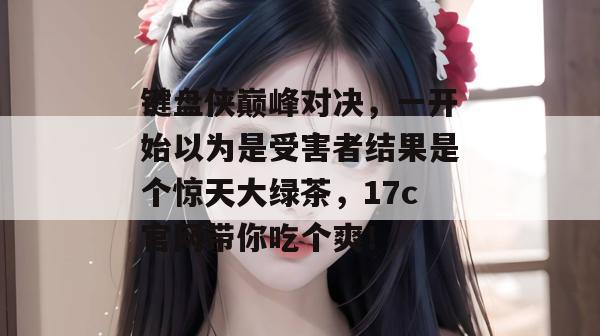 键盘侠巅峰对决，一开始以为是受害者结果是个惊天大绿茶，17c官网带你吃个爽！