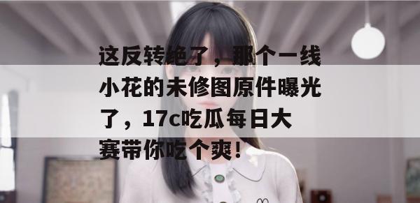 这反转绝了，那个一线小花的未修图原件曝光了，17c吃瓜每日大赛带你吃个爽！