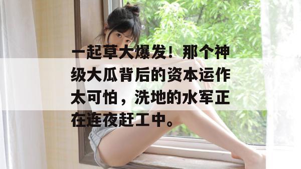 一起草大爆发！那个神级大瓜背后的资本运作太可怕，洗地的水军正在连夜赶工中。
